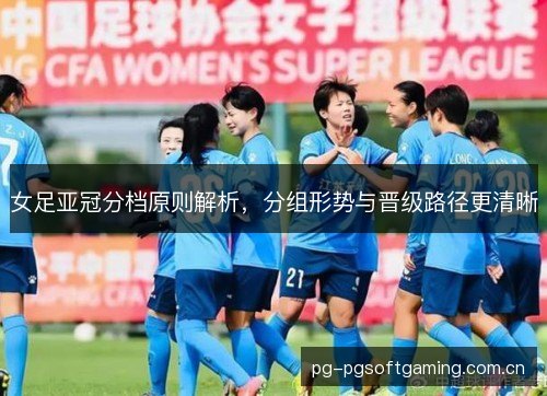 女足亚冠分档原则解析，分组形势与晋级路径更清晰